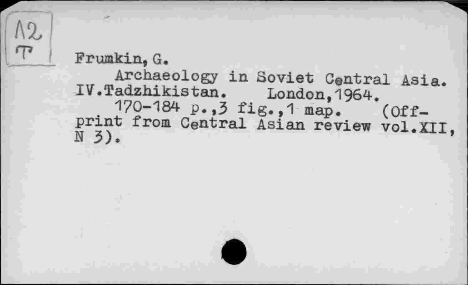 ﻿Frumkin, G.
Archaeology in Soviet Central Asia.
IV.Tadzhikistan.	London,1964.
170-184 p.,3 fig. ,1 map. (Offprint from Central Asian review vol.XII,